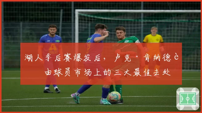 湖人季后赛爆发后，卢克·肯纳德自由球员市场上的三大最佳去处