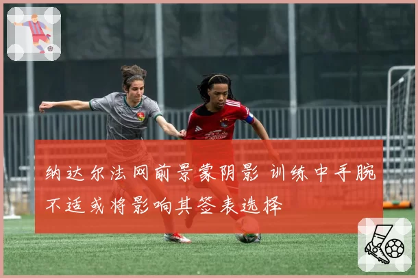 纳达尔法网前景蒙阴影 训练中手腕不适或将影响其签表选择