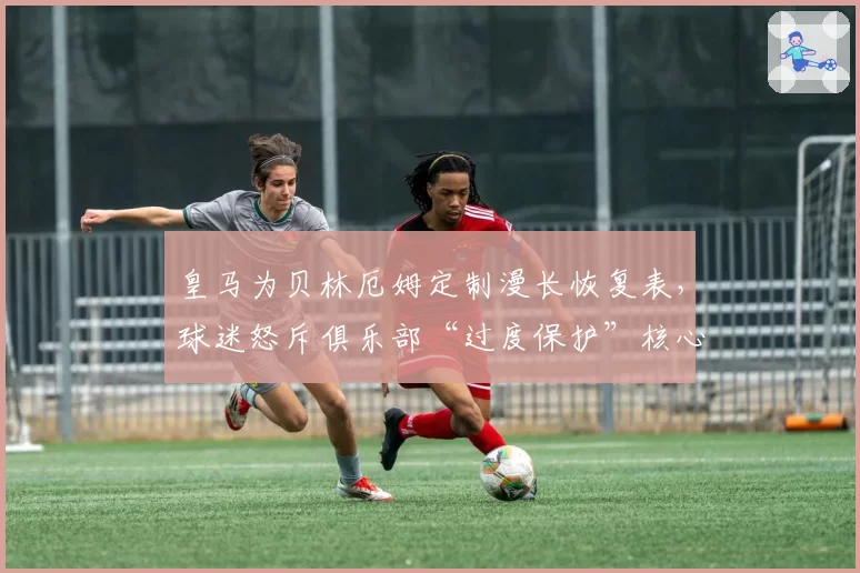 皇马为贝林厄姆定制漫长恢复表，球迷怒斥俱乐部“过度保护”核心