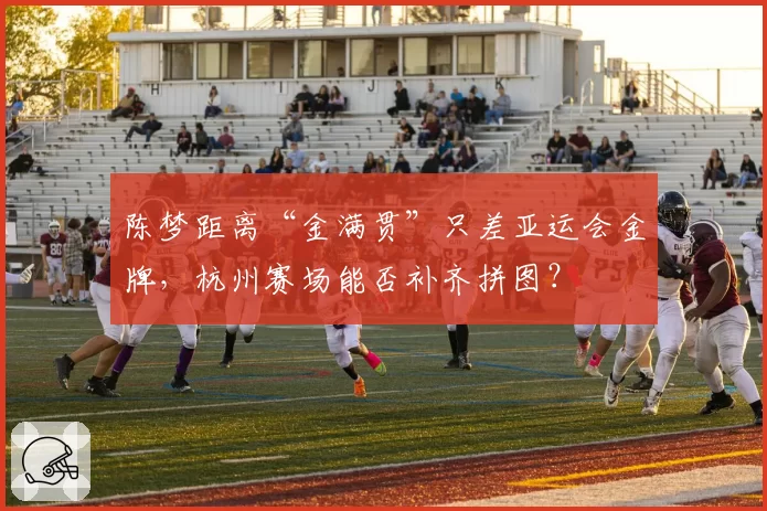 陈梦距离“金满贯”只差亚运会金牌，杭州赛场能否补齐拼图？