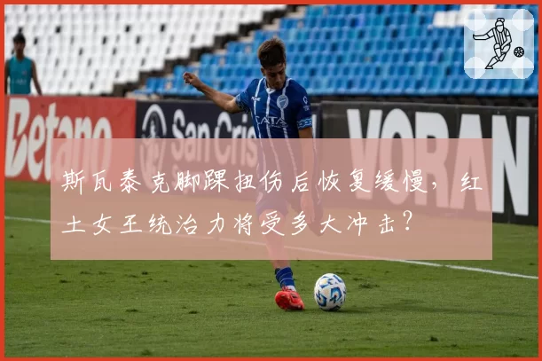 斯瓦泰克脚踝扭伤后恢复缓慢，红土女王统治力将受多大冲击？