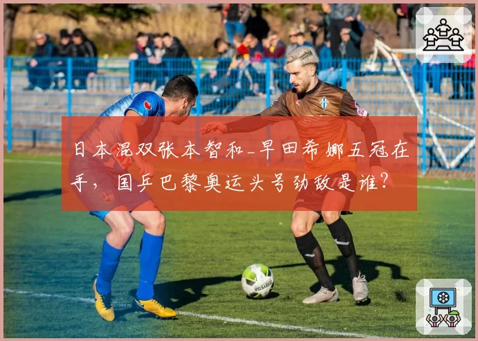 日本混双张本智和_早田希娜五冠在手，国乒巴黎奥运头号劲敌是谁？