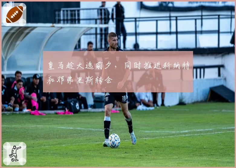 皇马趁大选前夕，同时推进科纳特和邓弗里斯转会