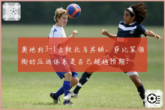 奥地利3-1击败北马其顿，萨比策领衔的压迫体系是否已超越预期？