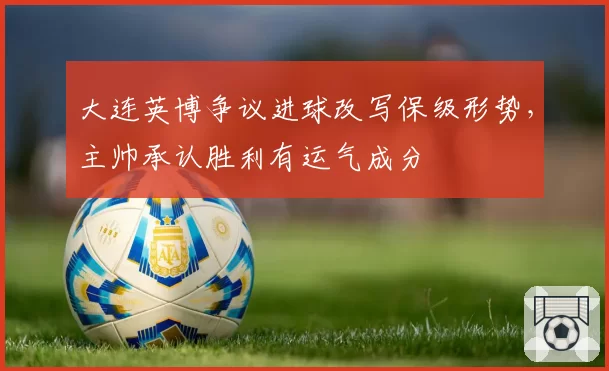 大连英博争议进球改写保级形势，主帅承认胜利有运气成分