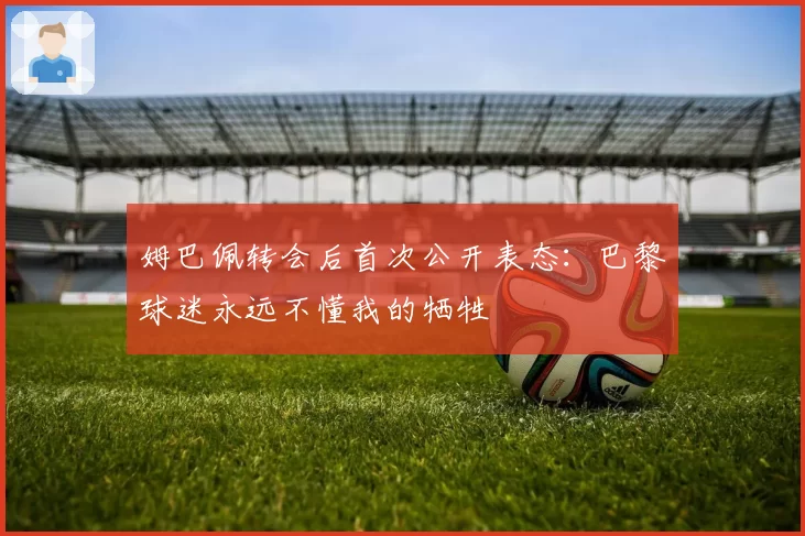 姆巴佩转会后首次公开表态：巴黎球迷永远不懂我的牺牲