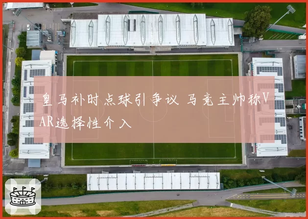 皇马补时点球引争议 马竞主帅称VAR选择性介入
