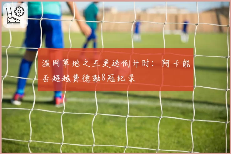 温网草地之王更迭倒计时：阿卡能否超越费德勒8冠纪录