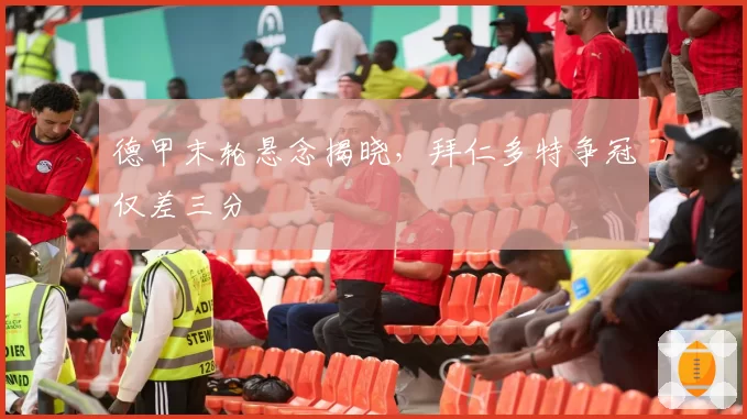 德甲末轮悬念揭晓,拜仁多特争冠仅差三分