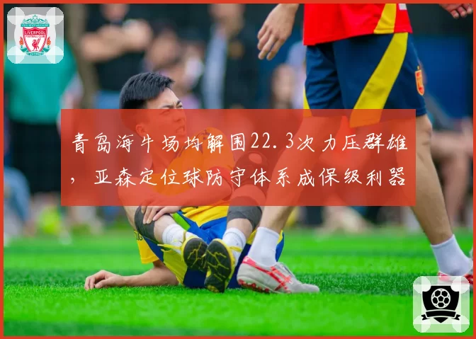 青岛海牛场均解围22.3次力压群雄,亚森定位球防守体系成保级利器