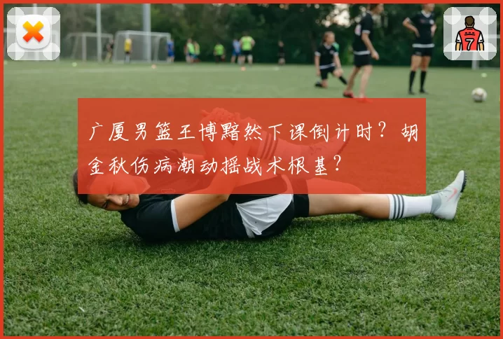 广厦男篮王博黯然下课倒计时？胡金秋伤病潮动摇战术根基？