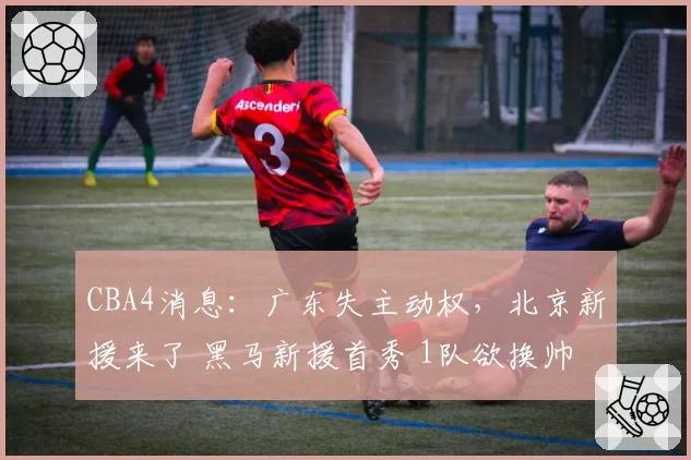 CBA4消息：广东失主动权，北京新援来了 黑马新援首秀 1队欲换帅