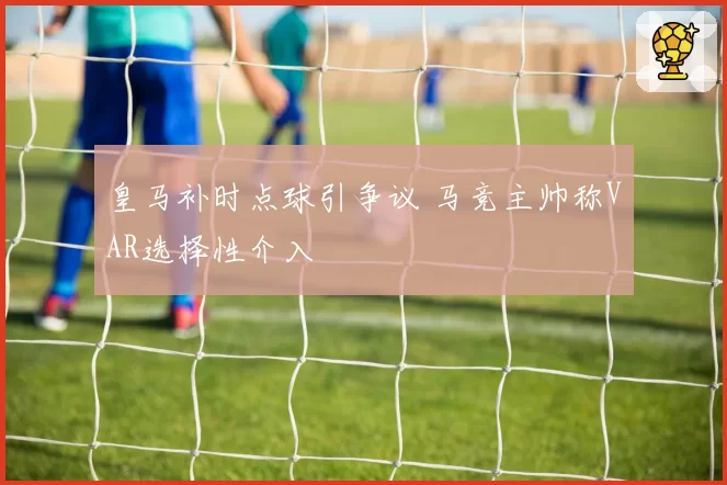 皇马补时点球引争议 马竞主帅称VAR选择性介入