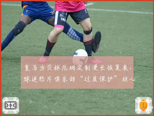 皇马为贝林厄姆定制漫长恢复表，球迷怒斥俱乐部“过度保护”核心