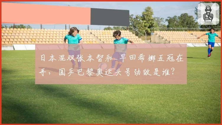 日本混双张本智和_早田希娜五冠在手，国乒巴黎奥运头号劲敌是谁？