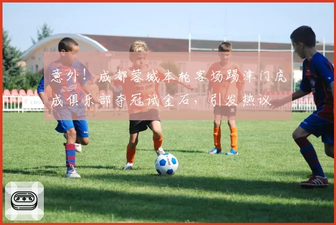 意外！成都蓉城本轮客场踢津门虎成俱乐部夺冠试金石，引发热议