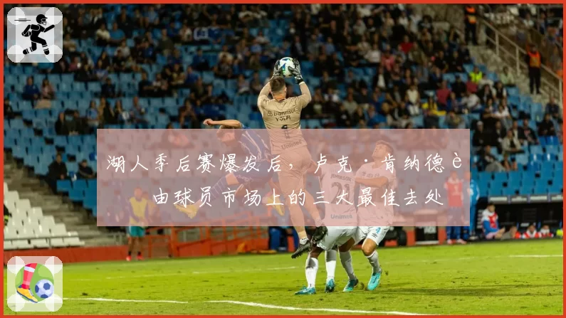 湖人季后赛爆发后,卢克·肯纳德自由球员市场上的三大最佳去处