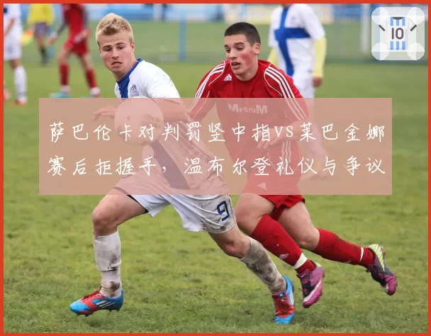 萨巴伦卡对判罚竖中指vs莱巴金娜赛后拒握手，温布尔登礼仪与争议判罚交织