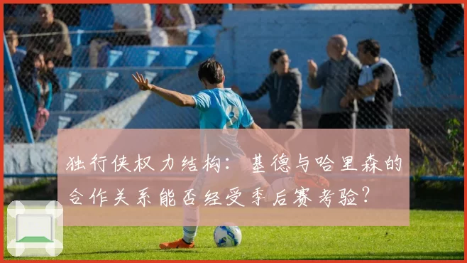 独行侠权力结构：基德与哈里森的合作关系能否经受季后赛考验？