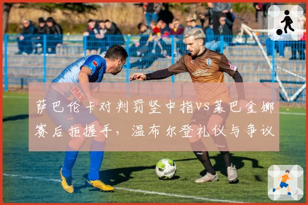 萨巴伦卡对判罚竖中指vs莱巴金娜赛后拒握手，温布尔登礼仪与争议判罚交织