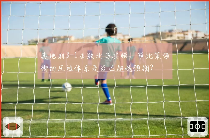 奥地利3-1击败北马其顿，萨比策领衔的压迫体系是否已超越预期？