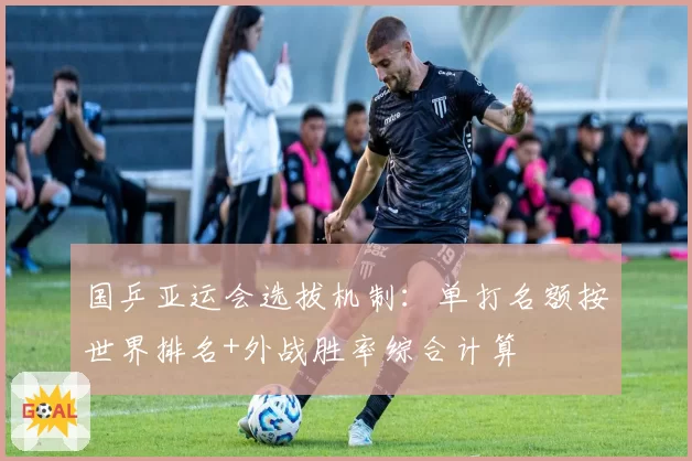 国乒亚运会选拔机制：单打名额按世界排名+外战胜率综合计算
