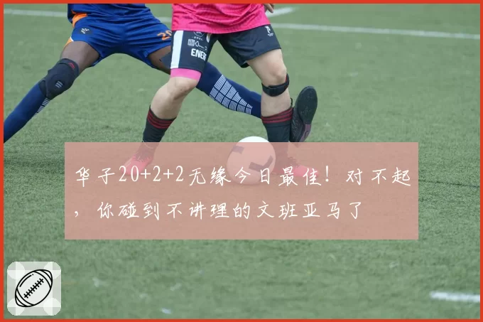 华子20+2+2无缘今日最佳！对不起，你碰到不讲理的文班亚马了