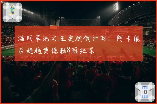 温网草地之王更迭倒计时：阿卡能否超越费德勒8冠纪录