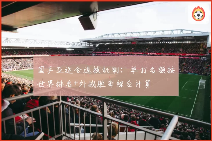 国乒亚运会选拔机制：单打名额按世界排名+外战胜率综合计算