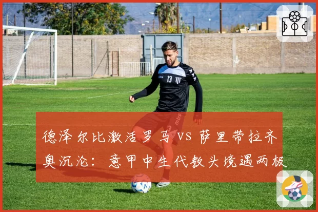 德泽尔比激活罗马 vs 萨里带拉齐奥沉沦：意甲中生代教头境遇两极化
