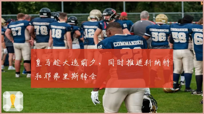 皇马趁大选前夕，同时推进科纳特和邓弗里斯转会