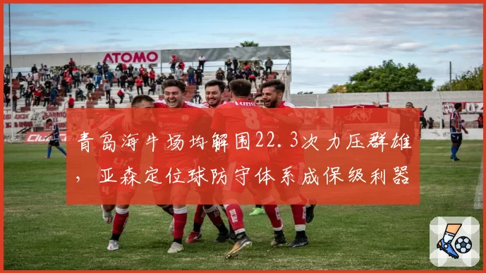 青岛海牛场均解围22.3次力压群雄,亚森定位球防守体系成保级利器